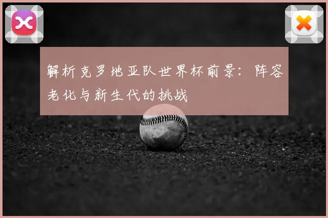 解析克罗地亚队世界杯前景:阵容老化与新生代的挑战