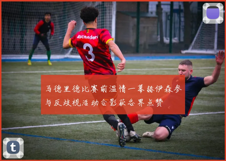 马德里德比赛前温情一幕赫伊森参与反歧视活动合影获各界点赞